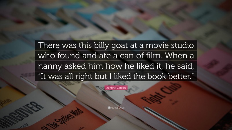 Johnny Carson Quote: “There was this billy goat at a movie studio who found and ate a can of film. When a nanny asked him how he liked it, he said, “It was all right but I liked the book better.””