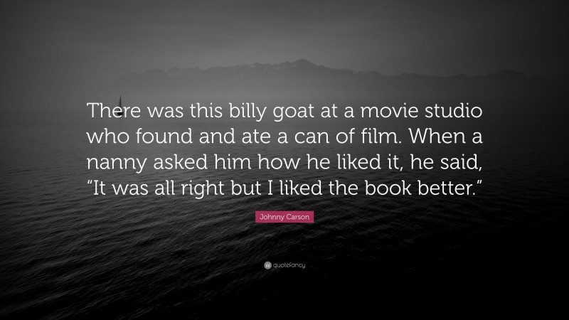 Johnny Carson Quote: “There was this billy goat at a movie studio who found and ate a can of film. When a nanny asked him how he liked it, he said, “It was all right but I liked the book better.””