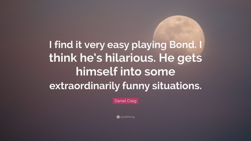 Daniel Craig Quote: “I find it very easy playing Bond. I think he’s hilarious. He gets himself into some extraordinarily funny situations.”