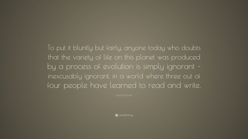 Daniel Dennett Quote: “To put it bluntly but fairly, anyone today who doubts that the variety of life on this planet was produced by a process of evolution is simply ignorant – inexcusably ignorant, in a world where three out of four people have learned to read and write.”
