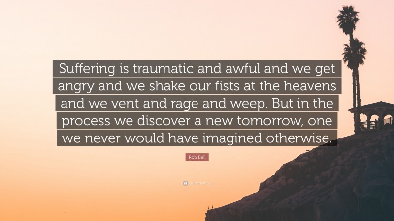 Rob Bell Quote: “Suffering is traumatic and awful and we get angry and we shake our fists at the heavens and we vent and rage and weep. But in the process we discover a new tomorrow, one we never would have imagined otherwise.”