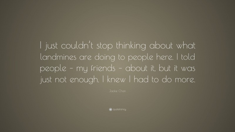 Jackie Chan Quote: “I just couldn’t stop thinking about what landmines are doing to people here. I told people – my friends – about it, but it was just not enough. I knew I had to do more.”