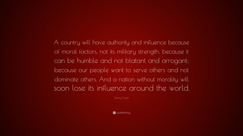Jimmy Carter Quote: “A country will have authority and influence because of moral factors, not its military strength; because it can be humble and not blatant and arrogant; because our people want to serve others and not dominate others. And a nation without morality will soon lose its influence around the world.”