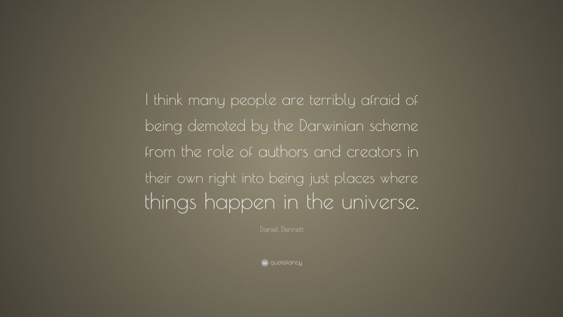 Daniel Dennett Quote: “I think many people are terribly afraid of being demoted by the Darwinian scheme from the role of authors and creators in their own right into being just places where things happen in the universe.”