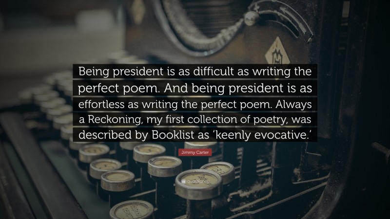 Jimmy Carter Quote: “Being president is as difficult as writing the perfect poem. And being president is as effortless as writing the perfect poem. Always a Reckoning, my first collection of poetry, was described by Booklist as ‘keenly evocative.’”