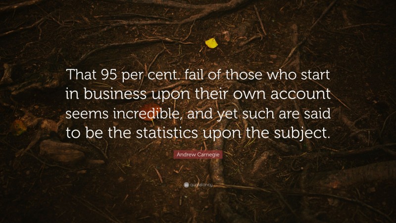Andrew Carnegie Quote: “That 95 per cent. fail of those who start in business upon their own account seems incredible, and yet such are said to be the statistics upon the subject.”