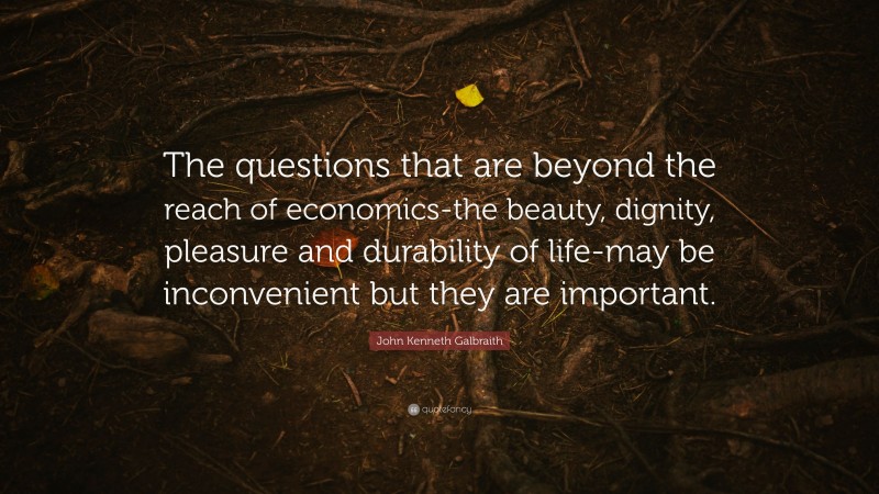 John Kenneth Galbraith Quote: “The questions that are beyond the reach of economics-the beauty, dignity, pleasure and durability of life-may be inconvenient but they are important.”