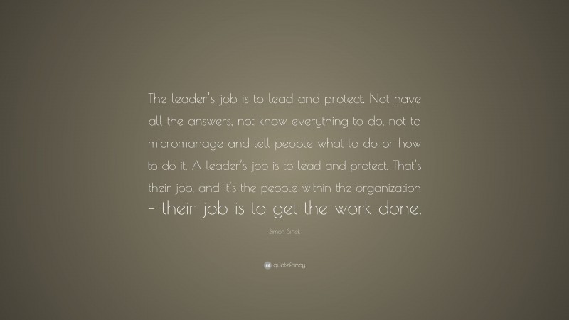 Simon Sinek Quote: “The leader’s job is to lead and protect. Not have all the answers, not know everything to do, not to micromanage and tell people what to do or how to do it. A leader’s job is to lead and protect. That’s their job, and it’s the people within the organization – their job is to get the work done.”