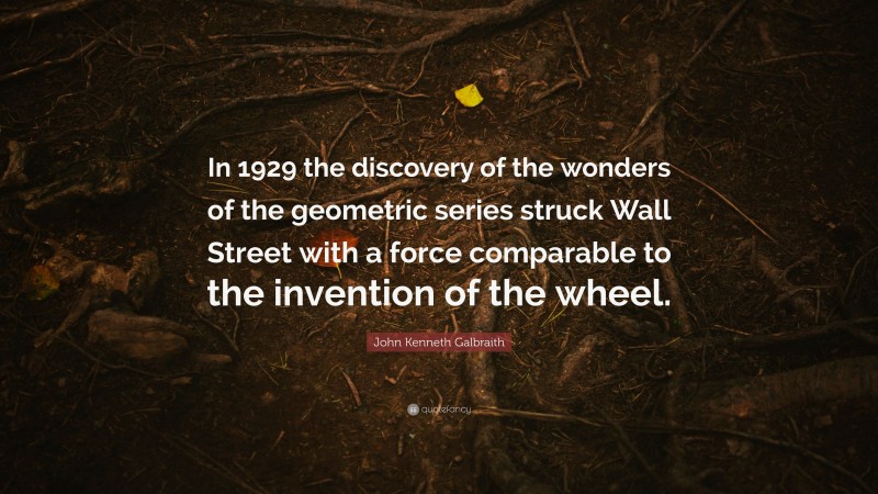 John Kenneth Galbraith Quote: “In 1929 the discovery of the wonders of the geometric series struck Wall Street with a force comparable to the invention of the wheel.”