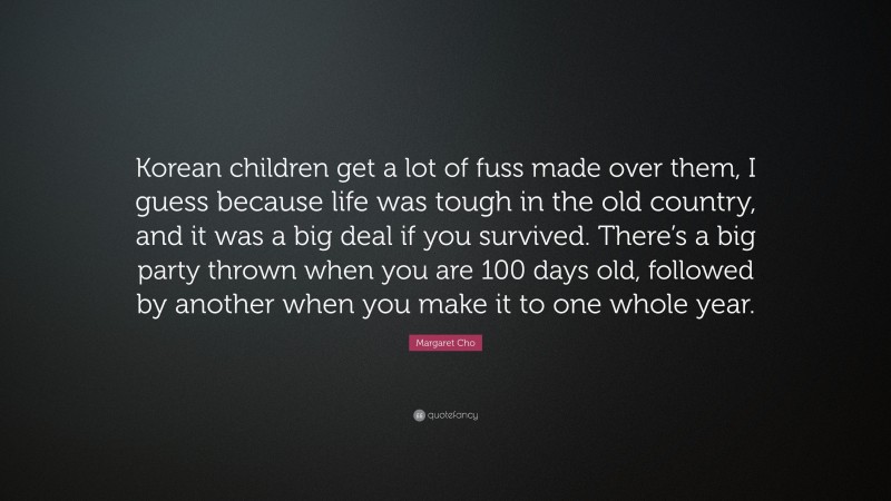 Margaret Cho Quote: “Korean children get a lot of fuss made over them, I guess because life was tough in the old country, and it was a big deal if you survived. There’s a big party thrown when you are 100 days old, followed by another when you make it to one whole year.”