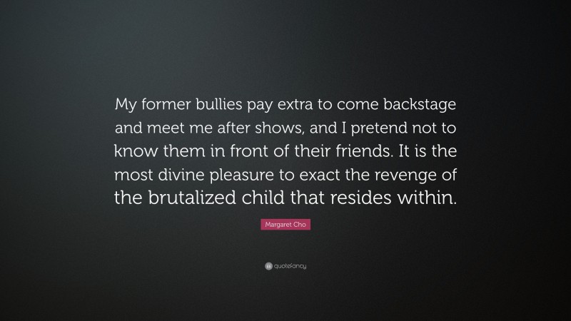 Margaret Cho Quote: “My former bullies pay extra to come backstage and meet me after shows, and I pretend not to know them in front of their friends. It is the most divine pleasure to exact the revenge of the brutalized child that resides within.”