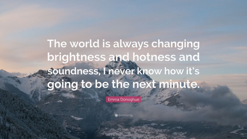Emma Donoghue Quote: “The world is always changing brightness and hotness and soundness, I never know how it’s going to be the next minute.”