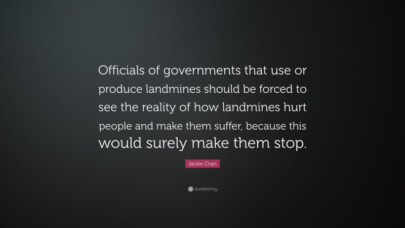 Jackie Chan Quote: “Officials of governments that use or produce landmines should be forced to see the reality of how landmines hurt people and make them suffer, because this would surely make them stop.”