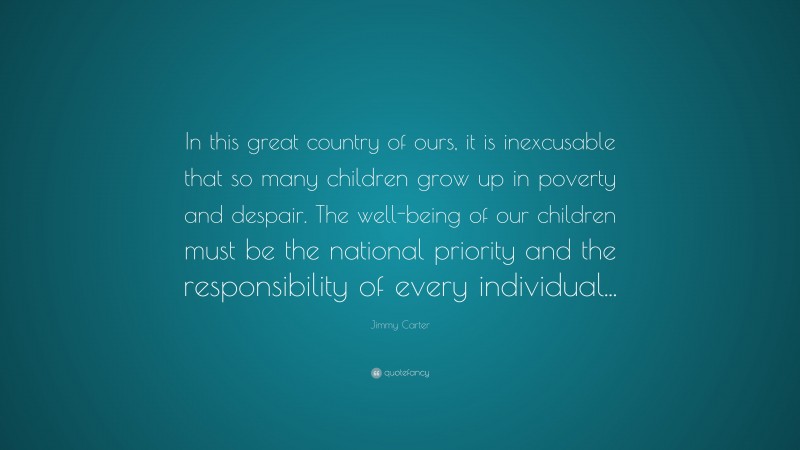 Jimmy Carter Quote: “In this great country of ours, it is inexcusable that so many children grow up in poverty and despair. The well-being of our children must be the national priority and the responsibility of every individual...”