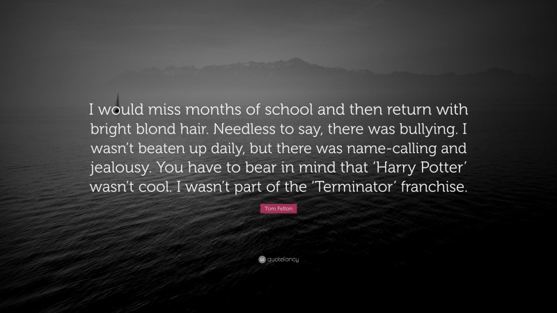 Tom Felton Quote: “I would miss months of school and then return with bright blond hair. Needless to say, there was bullying. I wasn’t beaten up daily, but there was name-calling and jealousy. You have to bear in mind that ‘Harry Potter’ wasn’t cool. I wasn’t part of the ‘Terminator’ franchise.”