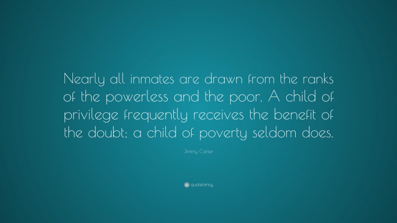 Jimmy Carter Quote: “Nearly all inmates are drawn from the ranks of the powerless and the poor. A child of privilege frequently receives the benefit of the doubt; a child of poverty seldom does.”