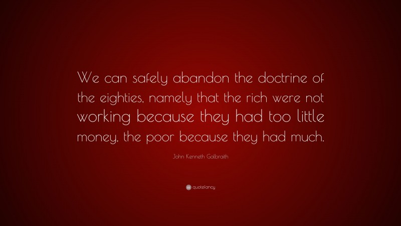 John Kenneth Galbraith Quote: “We can safely abandon the doctrine of the eighties, namely that the rich were not working because they had too little money, the poor because they had much.”