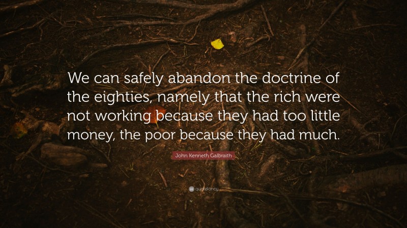 John Kenneth Galbraith Quote: “We can safely abandon the doctrine of the eighties, namely that the rich were not working because they had too little money, the poor because they had much.”