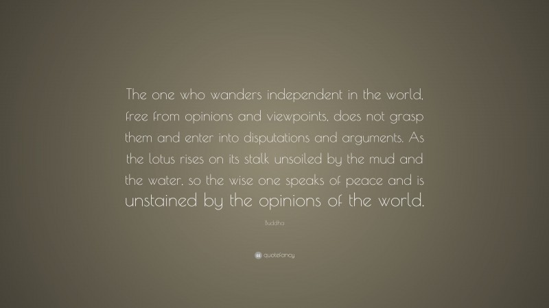 Buddha Quote: “The one who wanders independent in the world, free from opinions and viewpoints, does not grasp them and enter into disputations and arguments. As the lotus rises on its stalk unsoiled by the mud and the water, so the wise one speaks of peace and is unstained by the opinions of the world.”