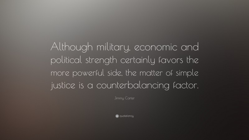 Jimmy Carter Quote: “Although military, economic and political strength certainly favors the more powerful side, the matter of simple justice is a counterbalancing factor.”
