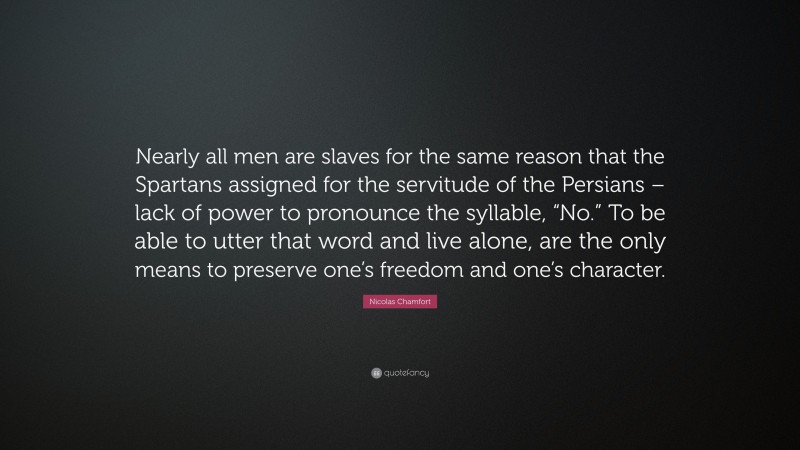 Nicolas Chamfort Quote: “Nearly all men are slaves for the same reason that the Spartans assigned for the servitude of the Persians – lack of power to pronounce the syllable, “No.” To be able to utter that word and live alone, are the only means to preserve one’s freedom and one’s character.”