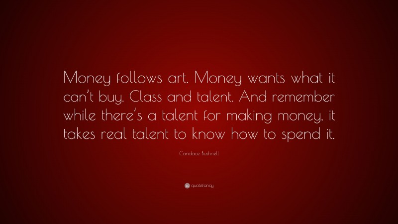Candace Bushnell Quote: “Money follows art. Money wants what it can’t buy. Class and talent. And remember while there’s a talent for making money, it takes real talent to know how to spend it.”