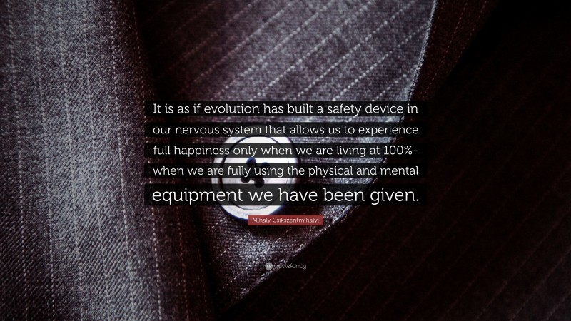 Mihaly Csikszentmihalyi Quote: “It is as if evolution has built a safety device in our nervous system that allows us to experience full happiness only when we are living at 100%-when we are fully using the physical and mental equipment we have been given.”