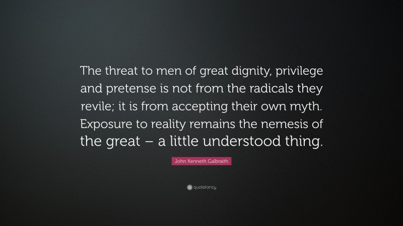 John Kenneth Galbraith Quote: “The threat to men of great dignity, privilege and pretense is not from the radicals they revile; it is from accepting their own myth. Exposure to reality remains the nemesis of the great – a little understood thing.”