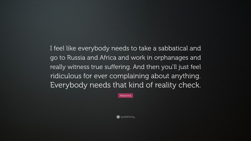 Madonna Quote: “I feel like everybody needs to take a sabbatical and go to Russia and Africa and work in orphanages and really witness true suffering. And then you’ll just feel ridiculous for ever complaining about anything. Everybody needs that kind of reality check.”
