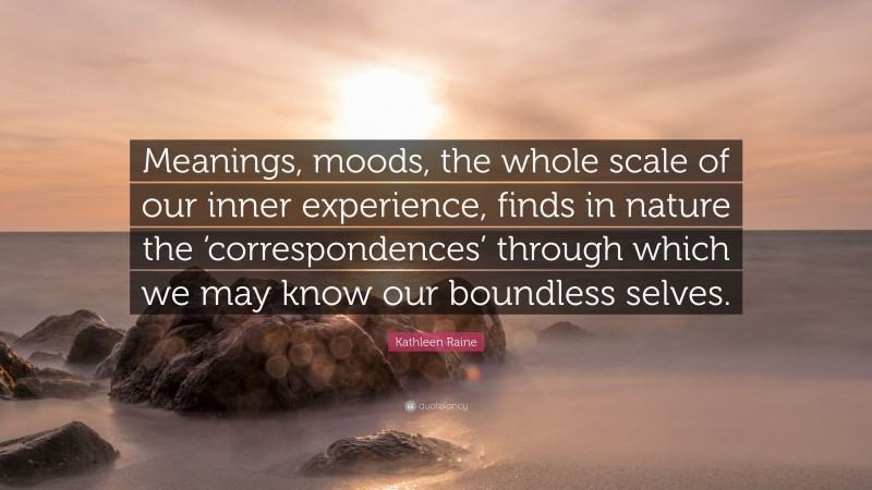 Kathleen Raine Quote: “Meanings, moods, the whole scale of our inner experience, finds in nature the ‘correspondences’ through which we may know our boundless selves.”