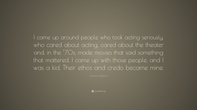 Laurence Fishburne Quote: “I came up around people who took acting seriously, who cared about acting, cared about the theater and, in the ’70s, made movies that said something that mattered. I came up with those people, and I was a kid. Their ethos and credo became mine.”