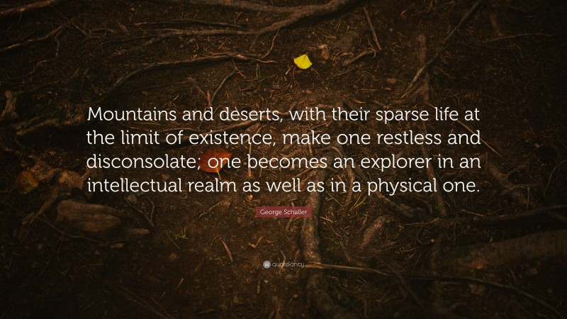 George Schaller Quote: “Mountains and deserts, with their sparse life at the limit of existence, make one restless and disconsolate; one becomes an explorer in an intellectual realm as well as in a physical one.”