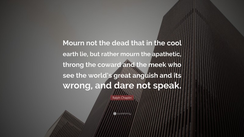 Ralph Chaplin Quote: “Mourn not the dead that in the cool earth lie, but rather mourn the apathetic, throng the coward and the meek who see the world’s great anguish and its wrong, and dare not speak.”
