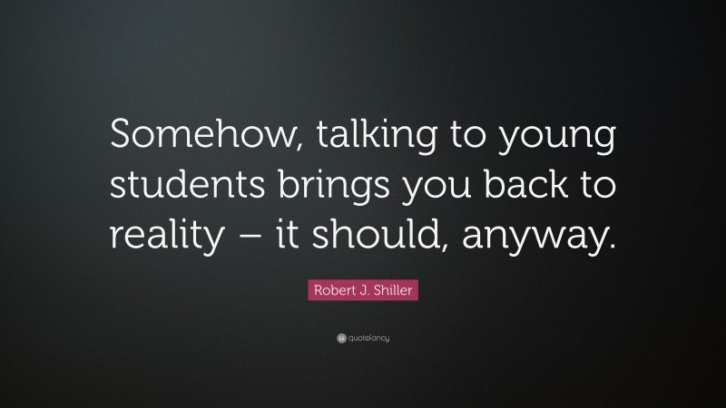 Robert J. Shiller Quote: “Somehow, talking to young students brings you back to reality – it should, anyway.”