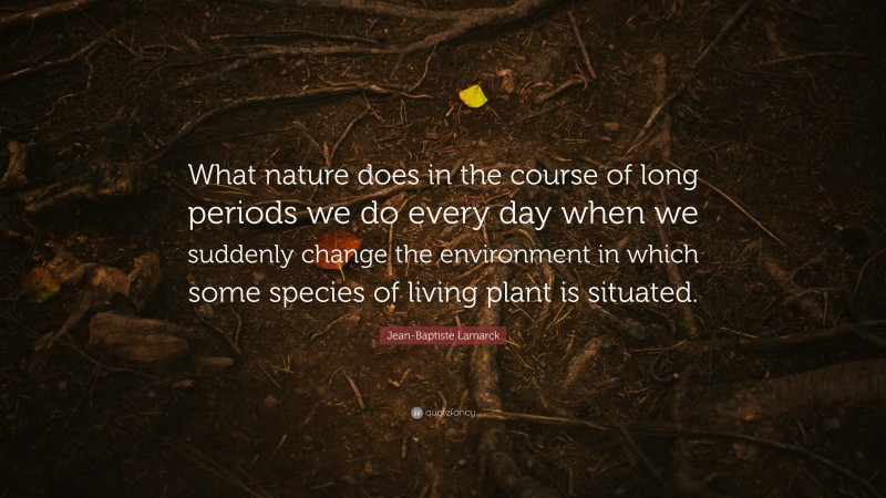 Jean-Baptiste Lamarck Quote: “What nature does in the course of long periods we do every day when we suddenly change the environment in which some species of living plant is situated.”