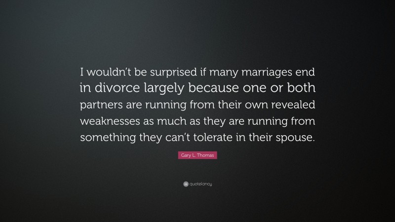 Gary L. Thomas Quote: “I wouldn’t be surprised if many marriages end in divorce largely because one or both partners are running from their own revealed weaknesses as much as they are running from something they can’t tolerate in their spouse.”