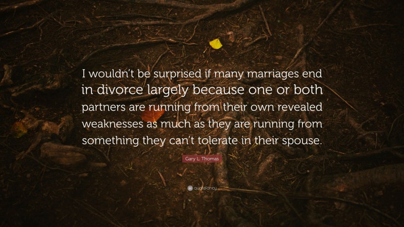 Gary L. Thomas Quote: “I wouldn’t be surprised if many marriages end in divorce largely because one or both partners are running from their own revealed weaknesses as much as they are running from something they can’t tolerate in their spouse.”