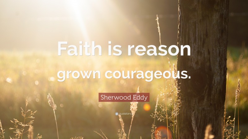 Sherwood Eddy Quote: “Faith is reason grown courageous.”