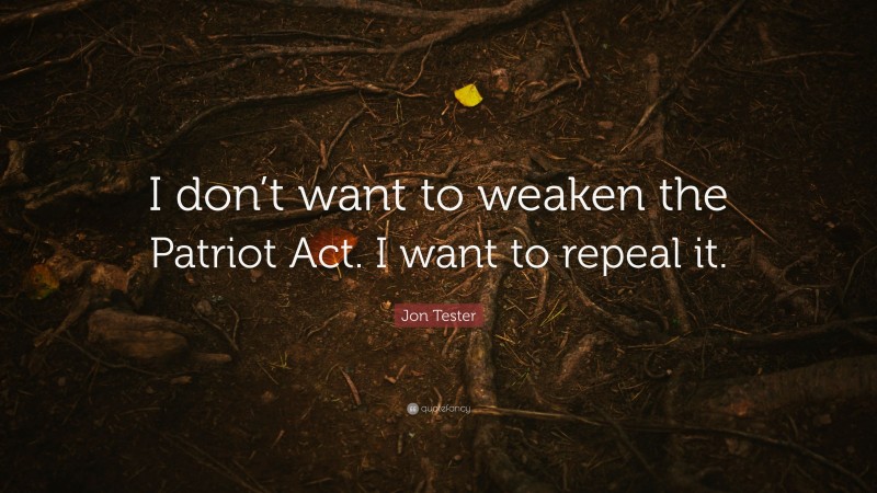 Jon Tester Quote: “I don’t want to weaken the Patriot Act. I want to repeal it.”