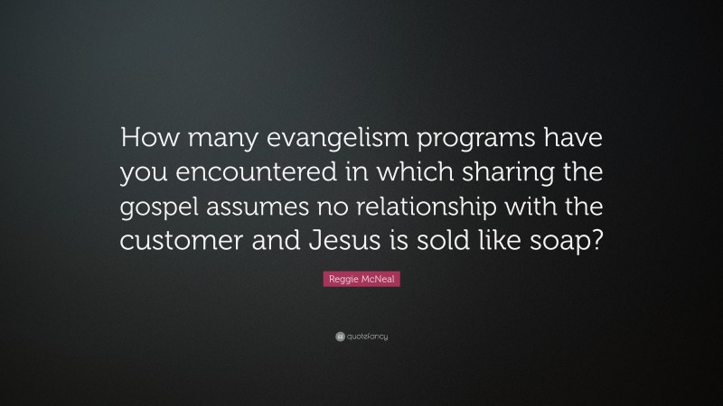 Reggie McNeal Quote: “How many evangelism programs have you encountered in which sharing the gospel assumes no relationship with the customer and Jesus is sold like soap?”