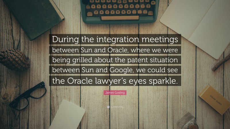 James Gosling Quote: “During the integration meetings between Sun and Oracle, where we were being grilled about the patent situation between Sun and Google, we could see the Oracle lawyer’s eyes sparkle.”