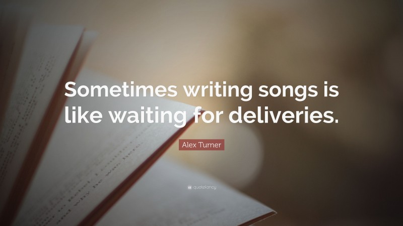 Alex Turner Quote: “Sometimes writing songs is like waiting for deliveries.”
