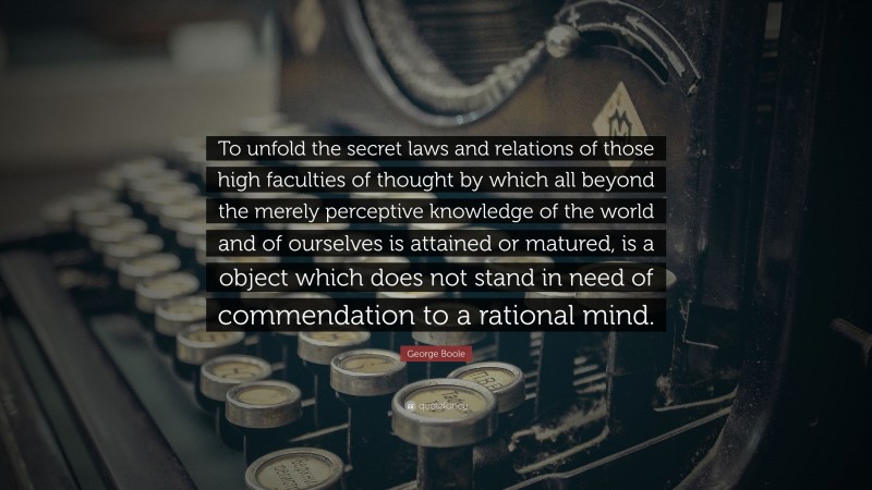 George Boole Quote: “To unfold the secret laws and relations of those high faculties of thought by which all beyond the merely perceptive knowledge of the world and of ourselves is attained or matured, is a object which does not stand in need of commendation to a rational mind.”