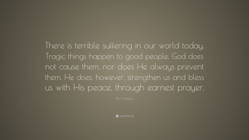 Rex D. Pinegar Quote: “There is terrible suffering in our world today. Tragic things happen to good people. God does not cause them, nor does He always prevent them. He does, however, strengthen us and bless us with His peace, through earnest prayer.”