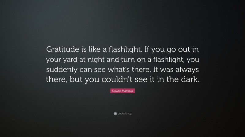 Dawna Markova Quote: “Gratitude is like a flashlight. If you go out in your yard at night and turn on a flashlight, you suddenly can see what’s there. It was always there, but you couldn’t see it in the dark.”