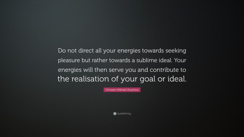Omraam Mikhaël Aïvanhov Quote: “Do not direct all your energies towards seeking pleasure but rather towards a sublime ideal. Your energies will then serve you and contribute to the realisation of your goal or ideal.”