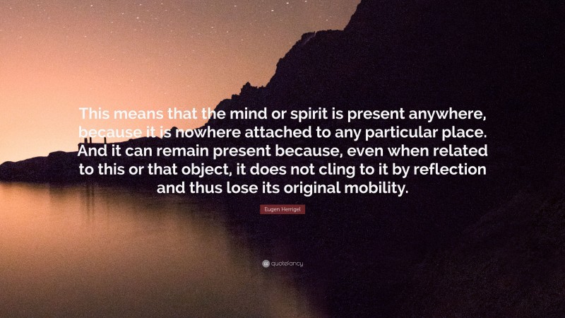 Eugen Herrigel Quote: “This means that the mind or spirit is present anywhere, because it is nowhere attached to any particular place. And it can remain present because, even when related to this or that object, it does not cling to it by reflection and thus lose its original mobility.”