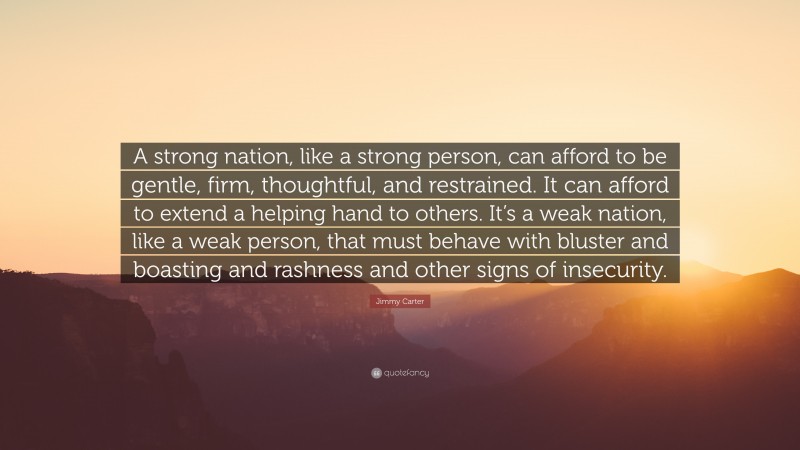 Jimmy Carter Quote: “A strong nation, like a strong person, can afford to be gentle, firm, thoughtful, and restrained. It can afford to extend a helping hand to others. It’s a weak nation, like a weak person, that must behave with bluster and boasting and rashness and other signs of insecurity.”