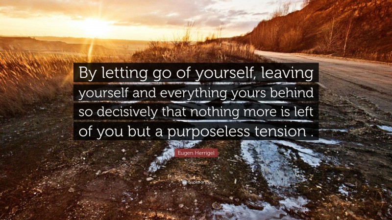 Eugen Herrigel Quote: “By letting go of yourself, leaving yourself and everything yours behind so decisively that nothing more is left of you but a purposeless tension .”