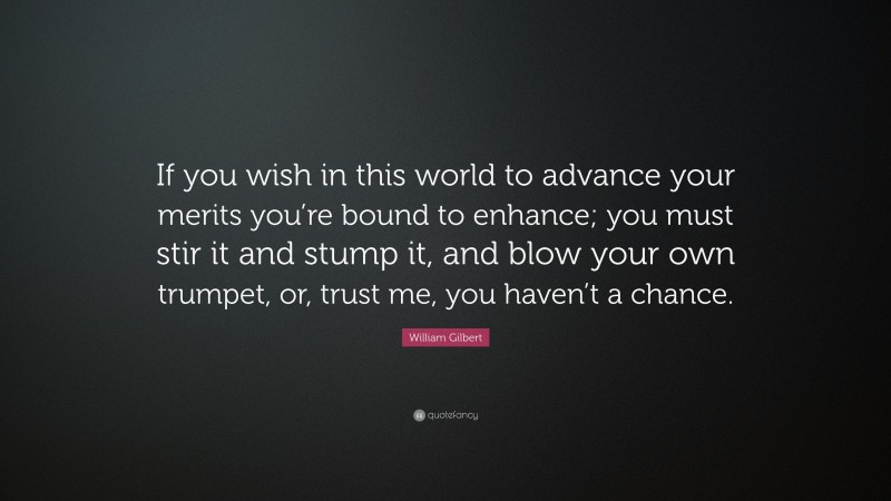 William Gilbert Quote: “If you wish in this world to advance your merits you’re bound to enhance; you must stir it and stump it, and blow your own trumpet, or, trust me, you haven’t a chance.”